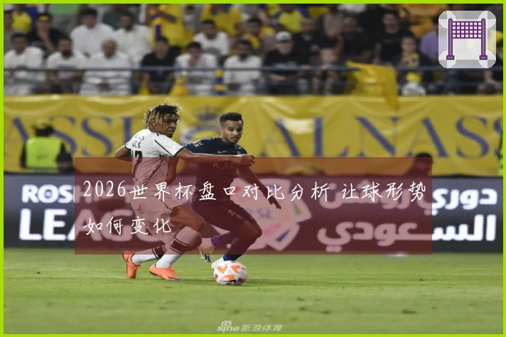 2026世界杯盘口对比分析 让球形势如何变化